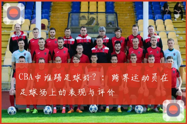 CBA中谁踢足球好？：跨界运动员在足球场上的表现与评价