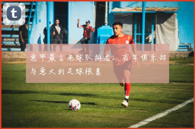 意甲最古老球队排名：百年俱乐部与意大利足球根基